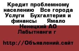 Кредит проблемному населению - Все города Услуги » Бухгалтерия и финансы   . Ямало-Ненецкий АО,Лабытнанги г.